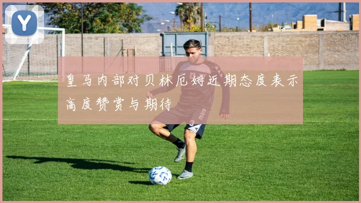 皇马内部对贝林厄姆近期态度表示高度赞赏与期待