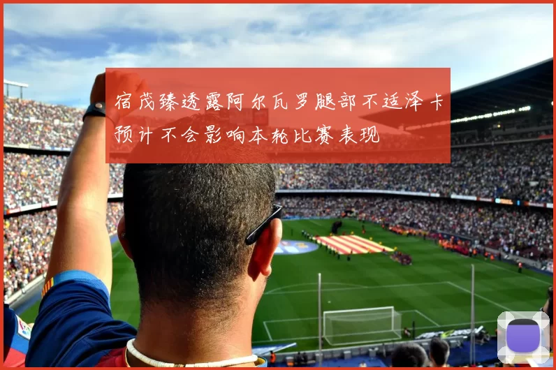 宿茂臻透露阿尔瓦罗腿部不适泽卡预计不会影响本轮比赛表现