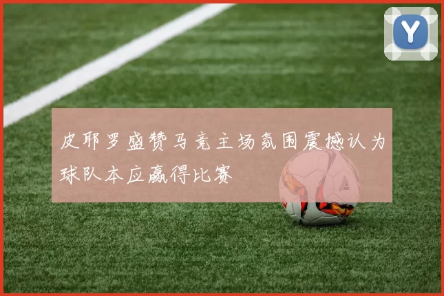 皮耶罗盛赞马竞主场氛围震撼认为球队本应赢得比赛