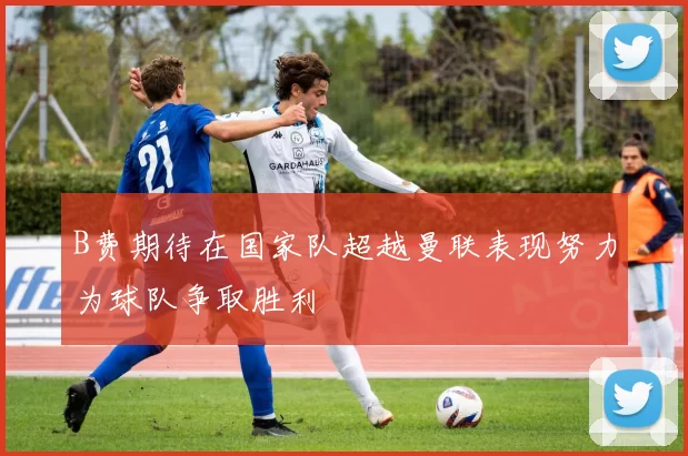 B费期待在国家队超越曼联表现努力为球队争取胜利