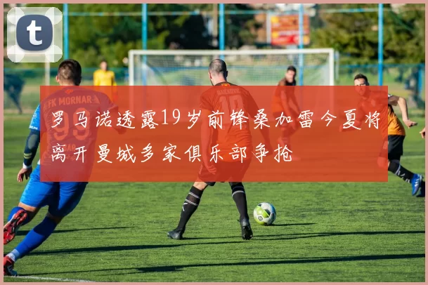 罗马诺透露19岁前锋桑加雷今夏将离开曼城多家俱乐部争抢