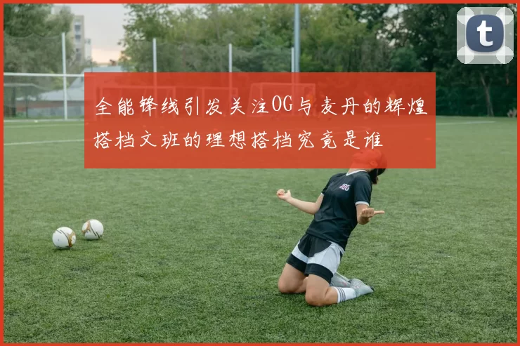 全能锋线引发关注OG与麦丹的辉煌搭档文班的理想搭档究竟是谁